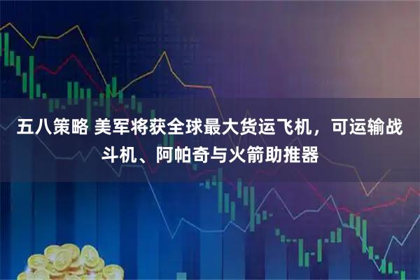 五八策略 美军将获全球最大货运飞机，可运输战斗机、阿帕奇与火箭助推器