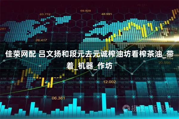 佳荣网配 吕文扬和段元去元诚榨油坊看榨茶油_带着_机器_作坊