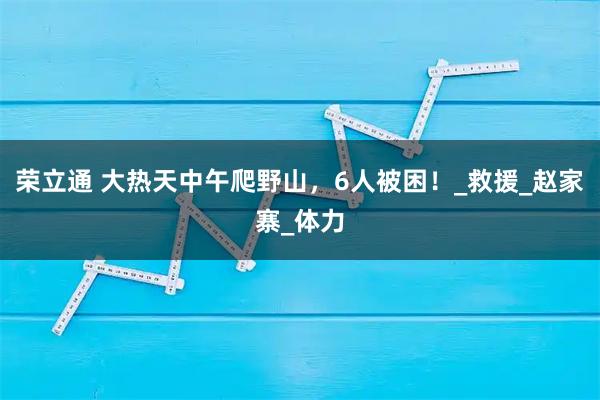 荣立通 大热天中午爬野山，6人被困！_救援_赵家寨_体力