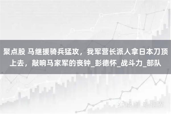 聚点股 马继援骑兵猛攻，我军营长派人拿日本刀顶上去，敲响马家军的丧钟_彭德怀_战斗力_部队