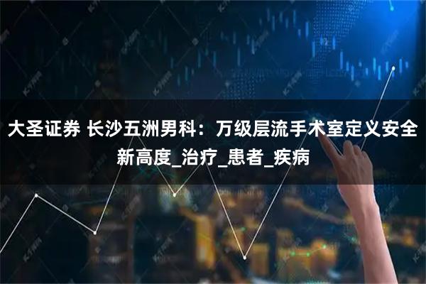 大圣证券 长沙五洲男科：万级层流手术室定义安全新高度_治疗_患者_疾病