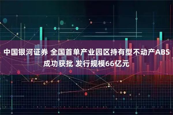 中国银河证券 全国首单产业园区持有型不动产ABS成功获批 发行规模66亿元