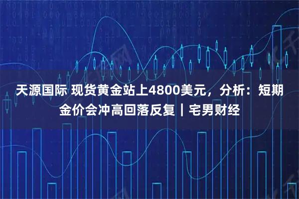 天源国际 现货黄金站上4800美元,分析:短期金价会冲高回落反复|宅男财经