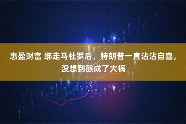 惠盈财富 绑走马杜罗后，特朗普一直沾沾自喜，没想到酿成了大祸