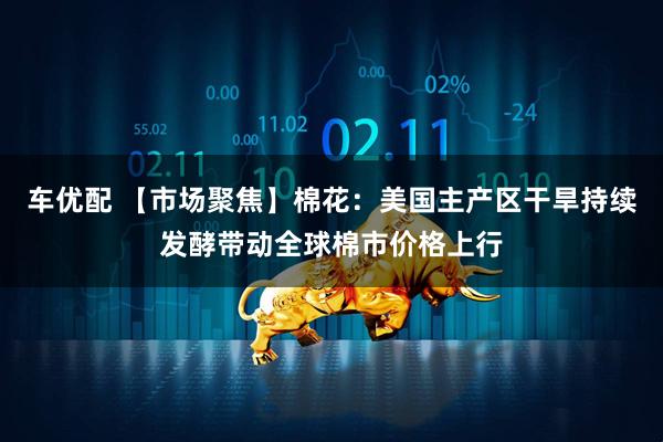 车优配 【市场聚焦】棉花：美国主产区干旱持续发酵带动全球棉市价格上行