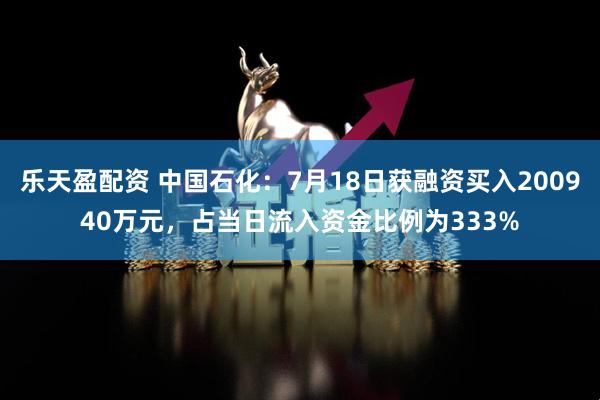 乐天盈配资 中国石化：7月18日获融资买入200940万元，占当日流入资金比例为333%