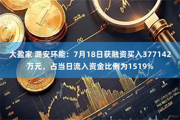大盈家 潞安环能：7月18日获融资买入377142万元，占当日流入资金比例为1519%