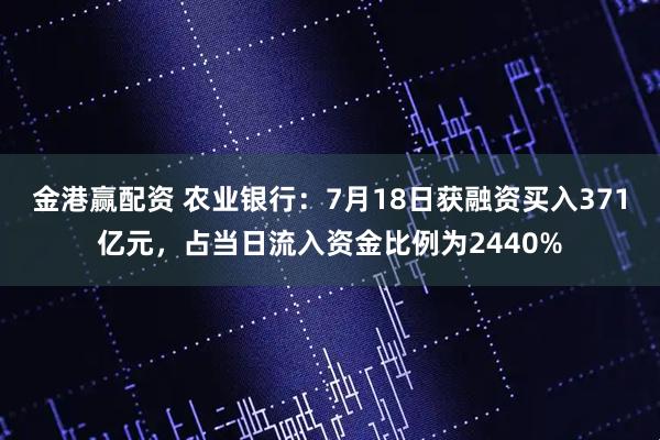 金港赢配资 农业银行：7月18日获融资买入371亿元，占当日流入资金比例为2440%
