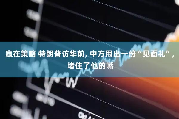 赢在策略 特朗普访华前, 中方甩出一份“见面礼”, 堵住了他的嘴