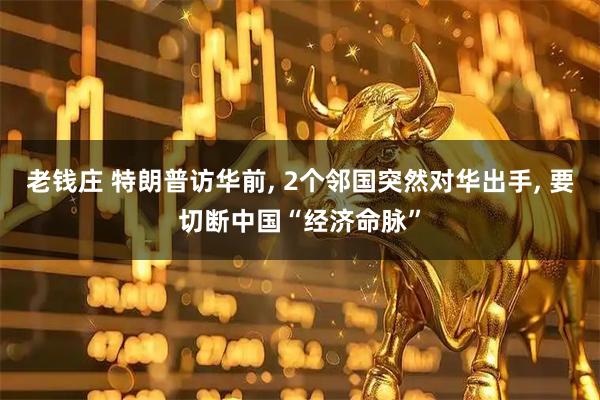老钱庄 特朗普访华前, 2个邻国突然对华出手, 要切断中国“经济命脉”